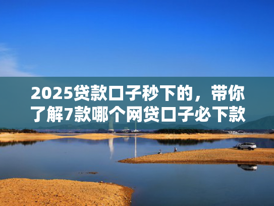 2025贷款口子秒下的，带你了解7款哪个网贷口子必下款