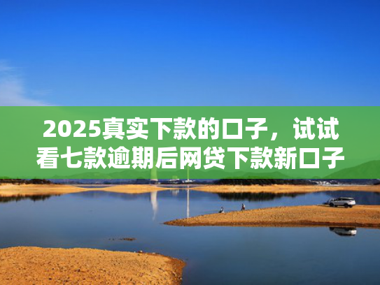 2025真实下款的口子，试试看七款逾期后网贷下款新口子