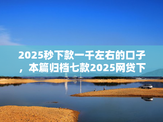 2025秒下款一千左右的口子，本篇归档七款2025网贷下款大口子
