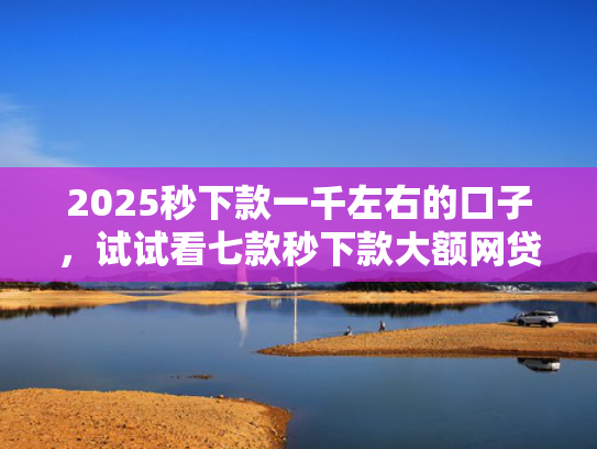 2025秒下款一千左右的口子，试试看七款秒下款大额网贷口子