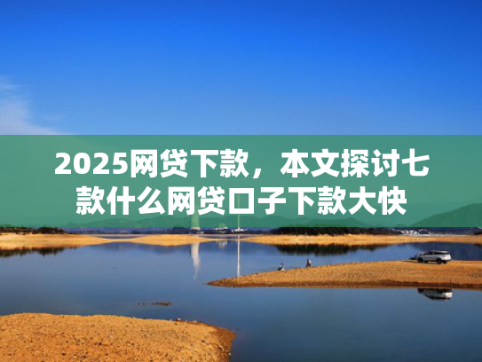 2025网贷下款，本文探讨七款什么网贷口子下款大快