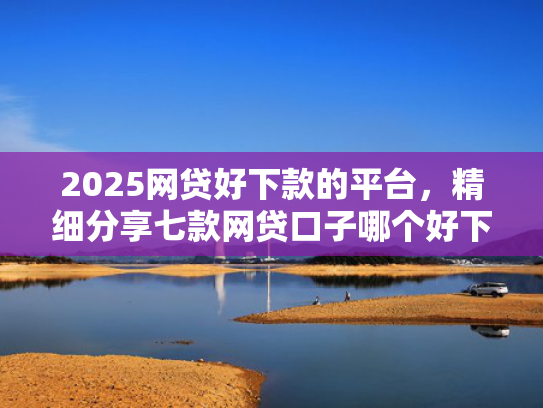 2025网贷好下款的平台，精细分享七款网贷口子哪个好下款呢