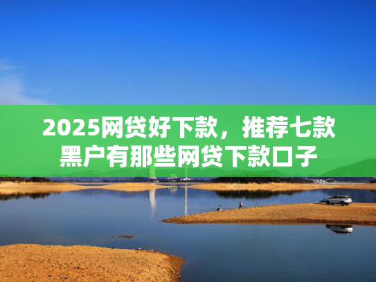 2025网贷好下款，推荐七款黑户有那些网贷下款口子