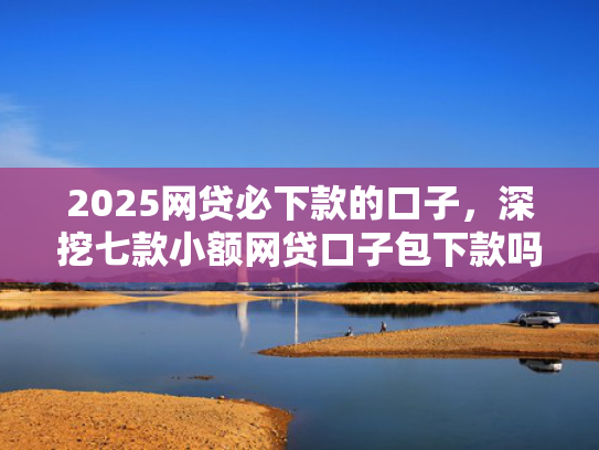 2025网贷必下款的口子，深挖七款小额网贷口子包下款吗