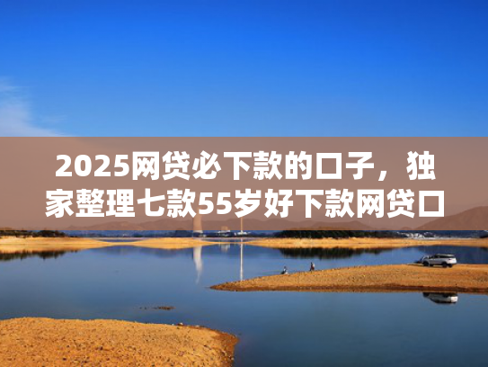 2025网贷必下款的口子，独家整理七款55岁好下款网贷口子