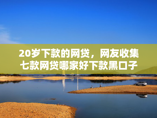 20岁下款的网贷，网友收集七款网贷哪家好下款黑口子