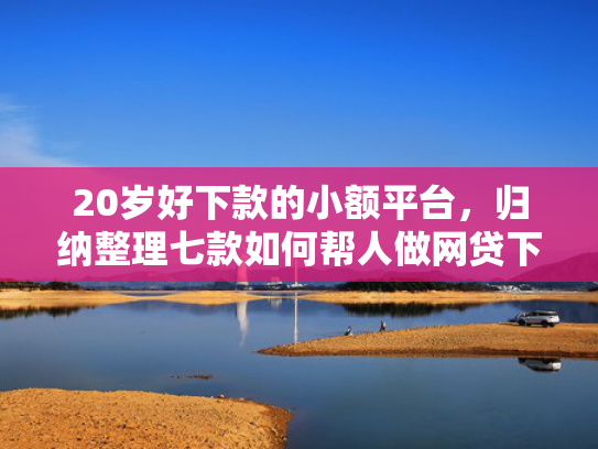 20岁好下款的小额平台，归纳整理七款如何帮人做网贷下款口子