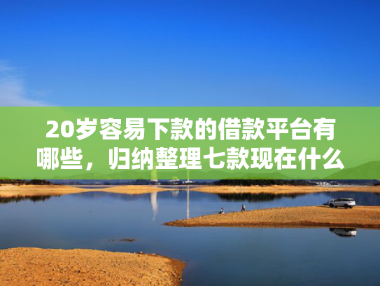 20岁容易下款的借款平台有哪些，归纳整理七款现在什么网贷口子下款快