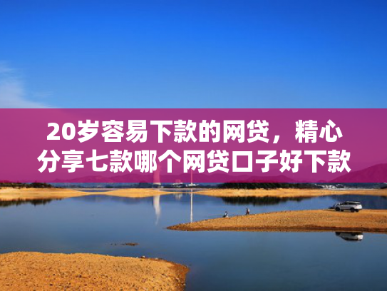 20岁容易下款的网贷，精心分享七款哪个网贷口子好下款的