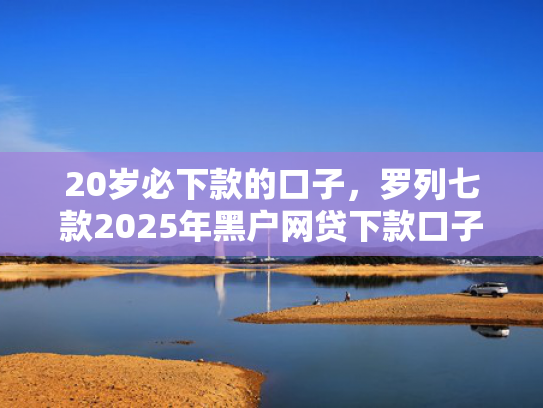 20岁必下款的口子，罗列七款2025年黑户网贷下款口子