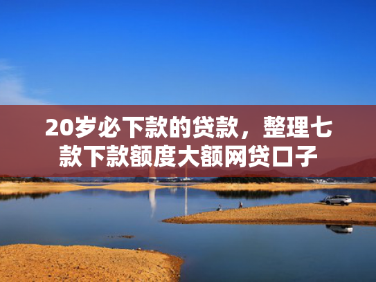 20岁必下款的贷款，整理七款下款额度大额网贷口子