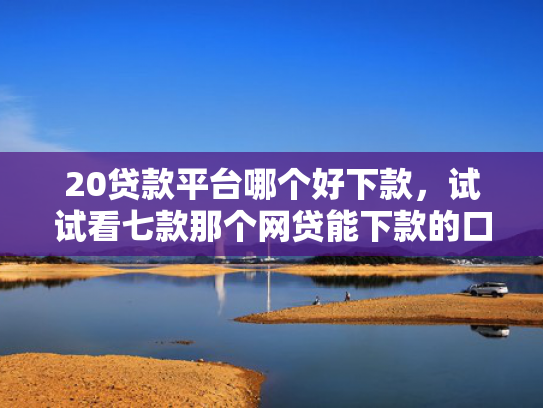 20贷款平台哪个好下款，试试看七款那个网贷能下款的口子