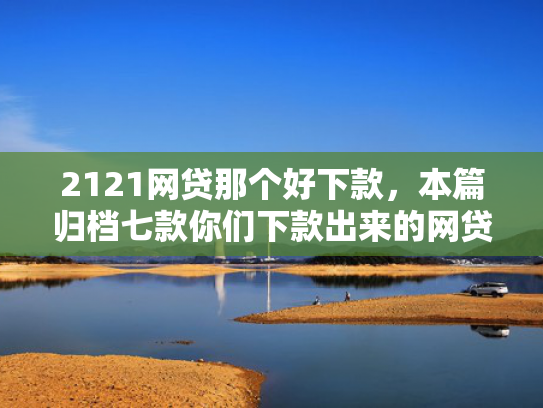 2121网贷那个好下款，本篇归档七款你们下款出来的网贷口子