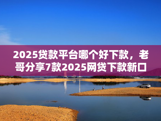 2025贷款平台哪个好下款，老哥分享7款2025网贷下款新口子