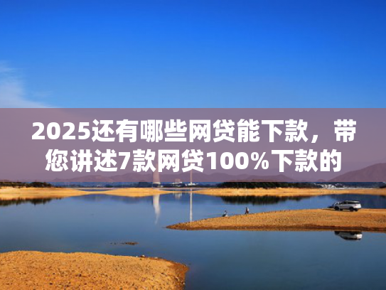 2025还有哪些网贷能下款，带您讲述7款网贷100%下款的口子