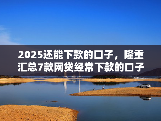 2025还能下款的口子，隆重汇总7款网贷经常下款的口子