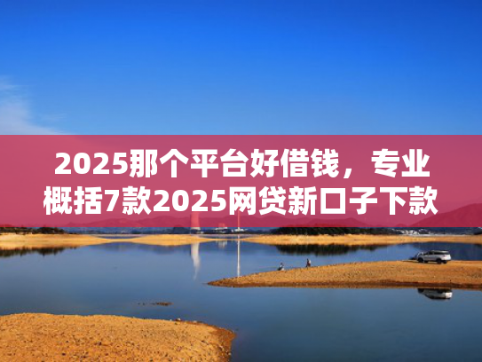 2025那个平台好借钱，专业概括7款2025网贷新口子下款