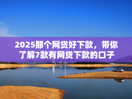 2025那个网贷好下款，带你了解7款有网贷下款的口子
