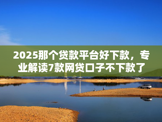 2025那个贷款平台好下款，专业解读7款网贷口子不下款了