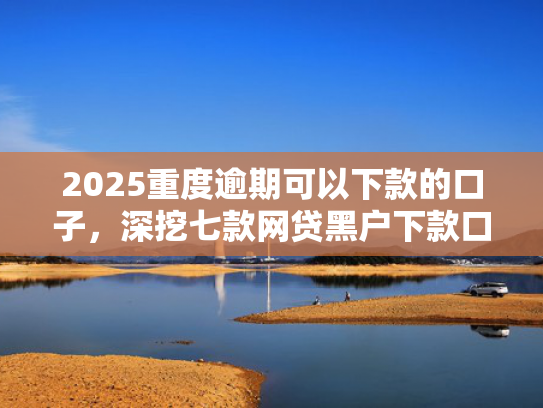 2025重度逾期可以下款的口子，深挖七款网贷黑户下款口子大额