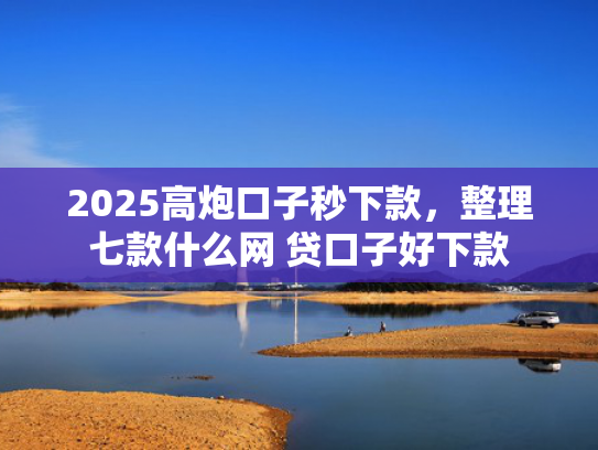 2025高炮口子秒下款，整理七款什么网 贷口子好下款