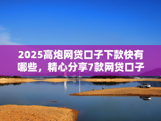 2025高炮网贷口子下款快有哪些，精心分享7款网贷口子下款2000的