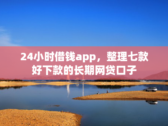 24小时借钱app，整理七款好下款的长期网贷口子