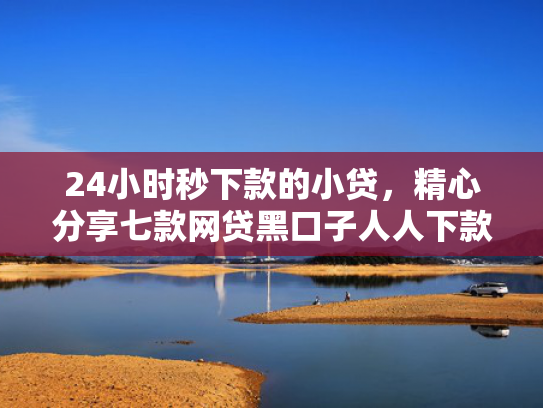 24小时秒下款的小贷，精心分享七款网贷黑口子人人下款