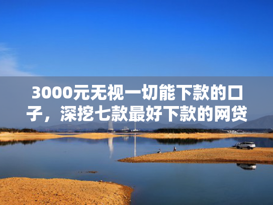 3000元无视一切能下款的口子，深挖七款最好下款的网贷分期口子