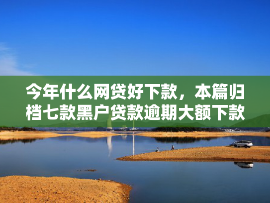 今年什么网贷好下款，本篇归档七款黑户贷款逾期大额下款