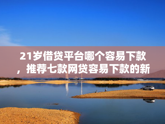 21岁借贷平台哪个容易下款，推荐七款网贷容易下款的新口子