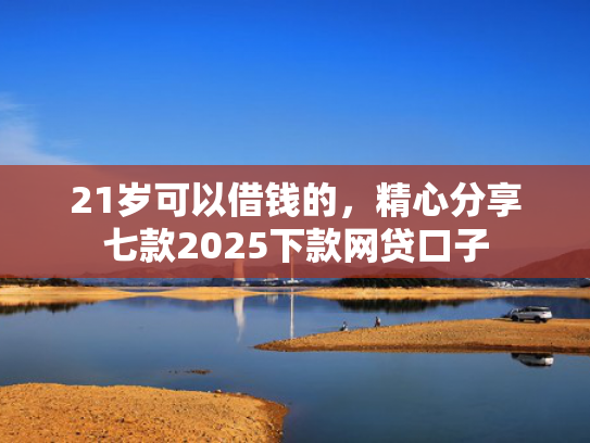 21岁可以借钱的，精心分享七款2025下款网贷口子