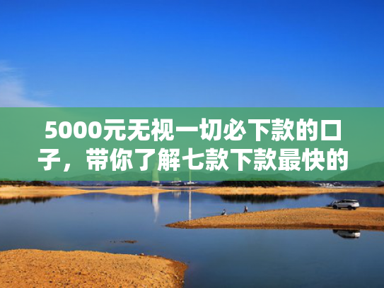 5000元无视一切必下款的口子，带你了解七款下款最快的网贷口子排行