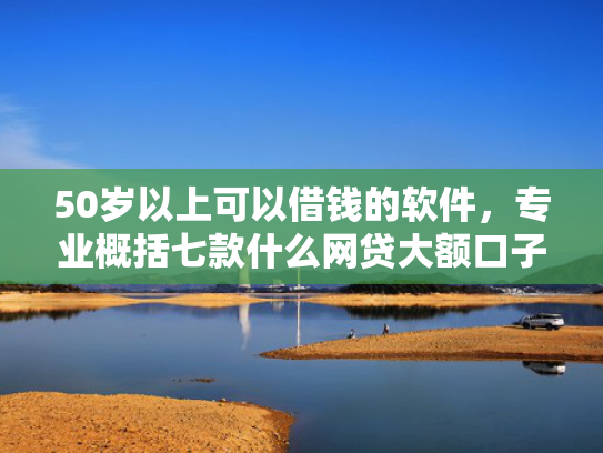 50岁以上可以借钱的软件，专业概括七款什么网贷大额口子好下款