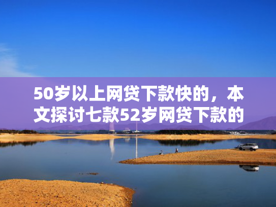 50岁以上网贷下款快的，本文探讨七款52岁网贷下款的口子