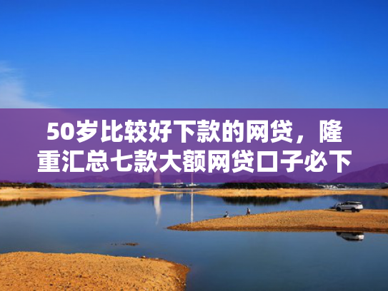 50岁比较好下款的网贷，隆重汇总七款大额网贷口子必下款的
