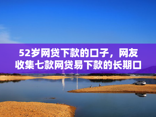 52岁网贷下款的口子，网友收集七款网贷易下款的长期口子