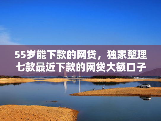 55岁能下款的网贷，独家整理七款最近下款的网贷大额口子