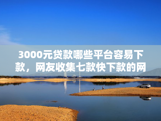 3000元贷款哪些平台容易下款，网友收集七款快下款的网贷新口子