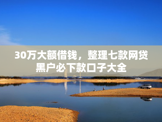 30万大额借钱，整理七款网贷黑户必下款口子大全