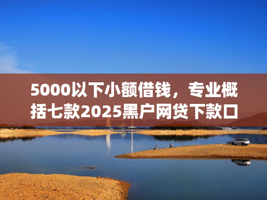 5000以下小额借钱，专业概括七款2025黑户网贷下款口子app