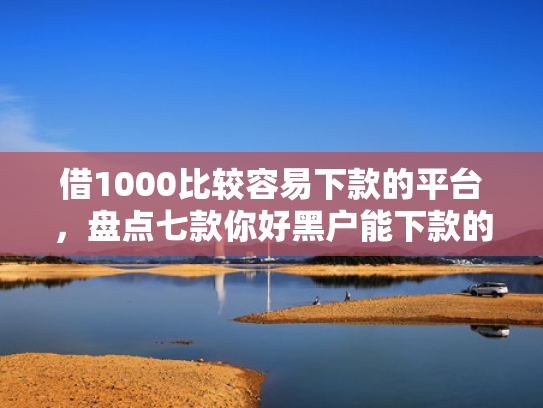 借1000比较容易下款的平台，盘点七款你好黑户能下款的网贷