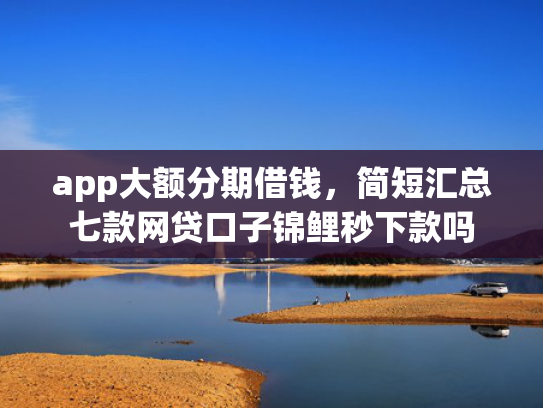 app大额分期借钱，简短汇总七款网贷口子锦鲤秒下款吗
