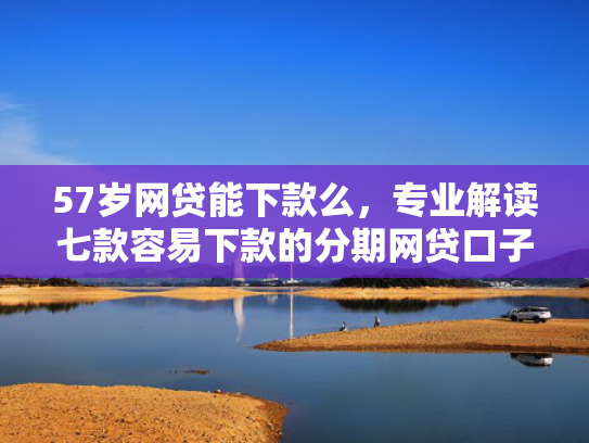 57岁网贷能下款么，专业解读七款容易下款的分期网贷口子
