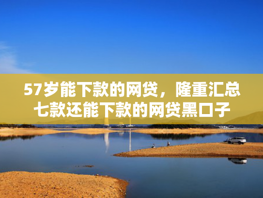 57岁能下款的网贷，隆重汇总七款还能下款的网贷黑口子