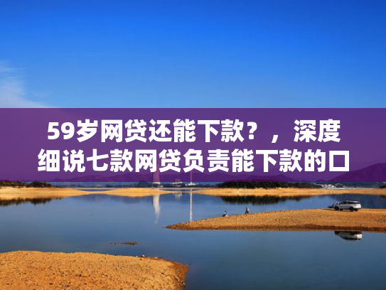59岁网贷还能下款？，深度细说七款网贷负责能下款的口子