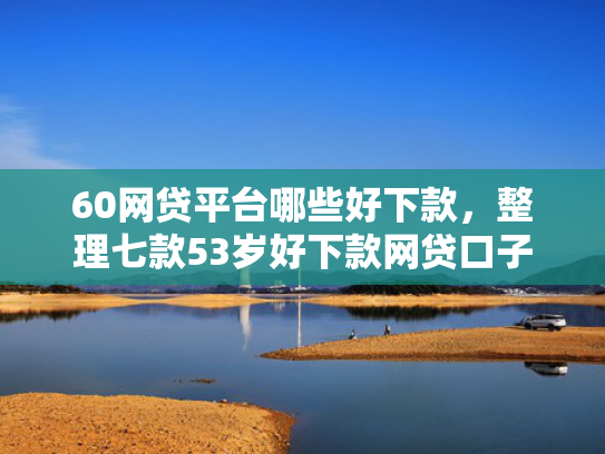 60网贷平台哪些好下款，整理七款53岁好下款网贷口子