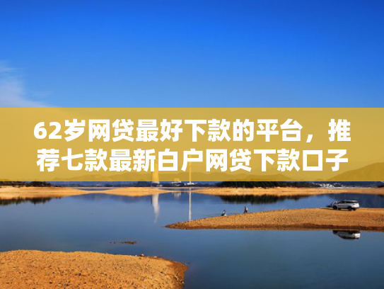 62岁网贷最好下款的平台，推荐七款最新白户网贷下款口子