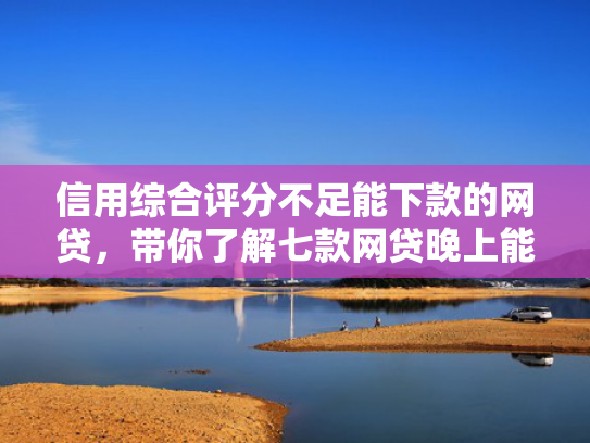 信用综合评分不足能下款的网贷，带你了解七款网贷晚上能下款口子
