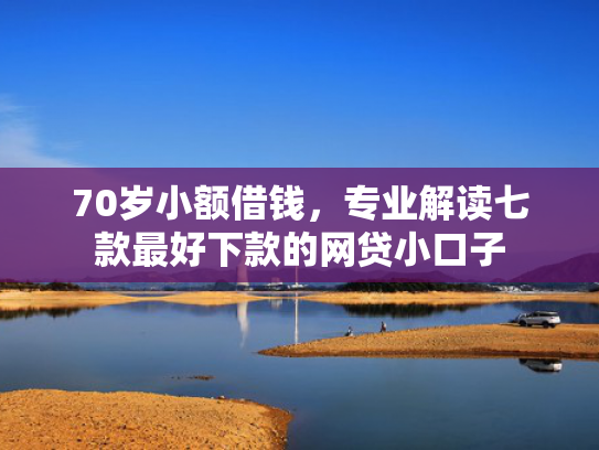 70岁小额借钱，专业解读七款最好下款的网贷小口子
